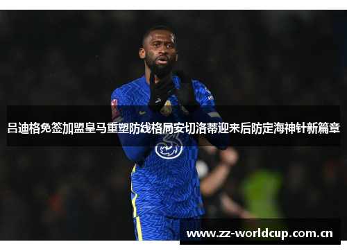 吕迪格免签加盟皇马重塑防线格局安切洛蒂迎来后防定海神针新篇章